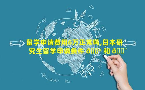留学申请费用6万正常吗,日本研究生留学申请条件 💮 和 🐴 费用